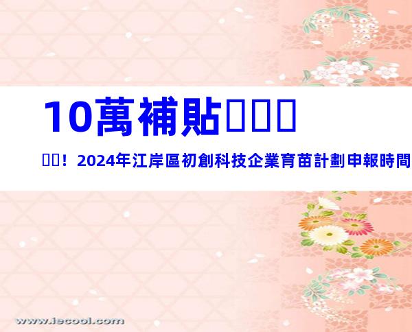 10萬補貼！2024年江岸區初創科技企業育苗計劃申報時間和申請條件、步驟歸納
